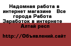 Надомная работа в интернет магазине - Все города Работа » Заработок в интернете   . Алтай респ.